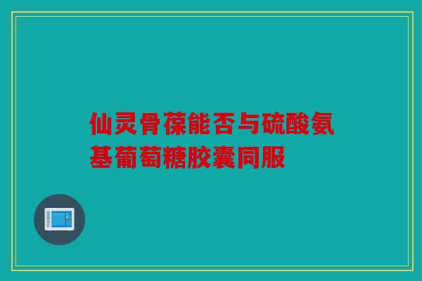 仙灵骨葆能否与硫酸氨基葡萄糖胶囊同服 仙灵骨葆能否与硫酸氨基葡萄糖胶囊同服