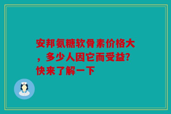 安邦氨糖软骨素价格大，多少人因它而受益？快来了解一下