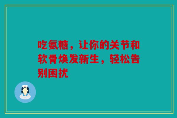 吃氨糖,让你的关节和软骨焕发新生,轻松告别困扰 吃氨糖,让你的关节和软骨焕发新生,轻松告别困扰