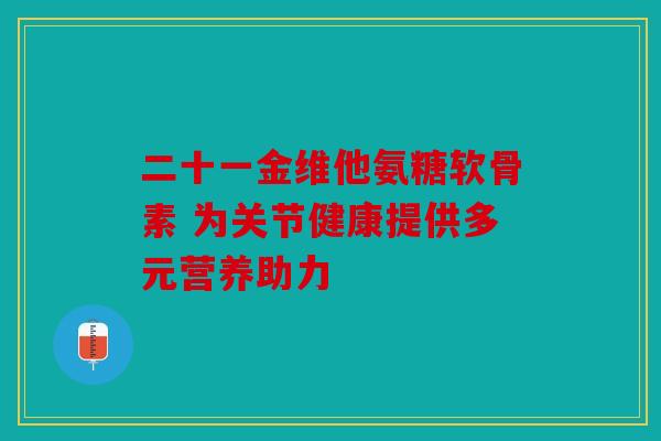 二十一金维他氨糖软骨素 为关节健康提供多元营养助力 二十一金维他氨糖软骨素 为关节健康提供多元营养助力