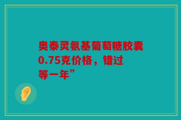 奥泰灵氨基葡萄糖胶囊0.75克价格，错过等一年”