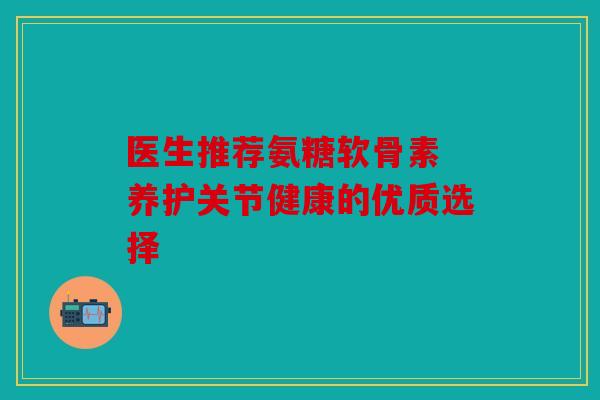 医生推荐氨糖软骨素 养护关节健康的优质选择 医生推荐氨糖软骨素 养护关节健康的优质选择