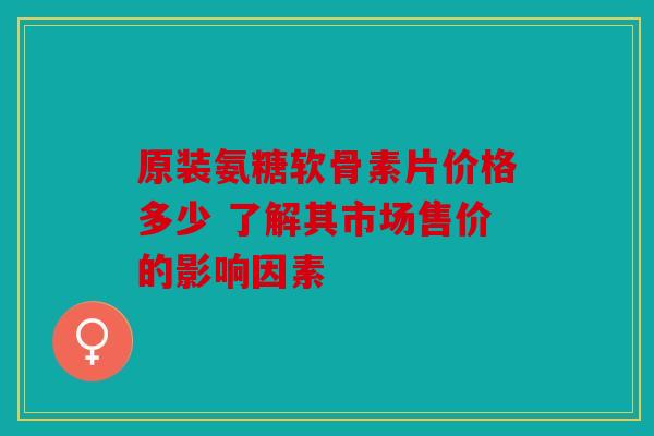 原装氨糖软骨素片价格多少 了解其市场售价的影响因素 原装氨糖软骨素片价格多少 了解其市场售价的影响因素