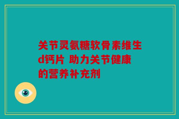 关节灵氨糖软骨素维生d钙片 助力关节健康的营养补充剂 关节灵氨糖软骨素维生d钙片 助力关节健康的营养补充剂