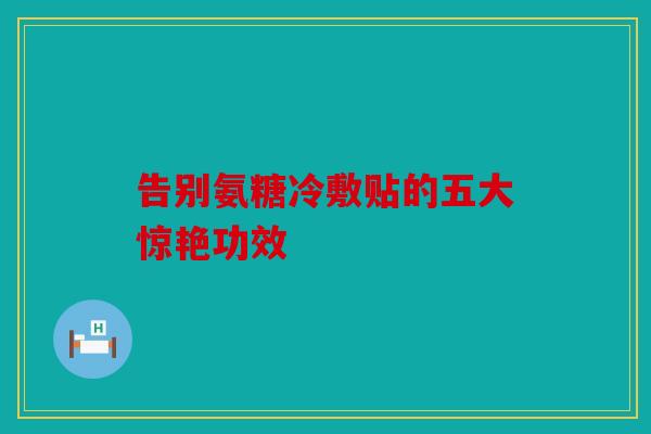 告别氨糖冷敷贴的五大惊艳功效 告别氨糖冷敷贴的五大惊艳功效