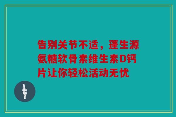 告别关节不适,蓬生源氨糖软骨素维生素D钙片让你轻松活动无忧 告别关节不适,蓬生源氨糖软骨素维生素D钙片让你轻松活动无忧