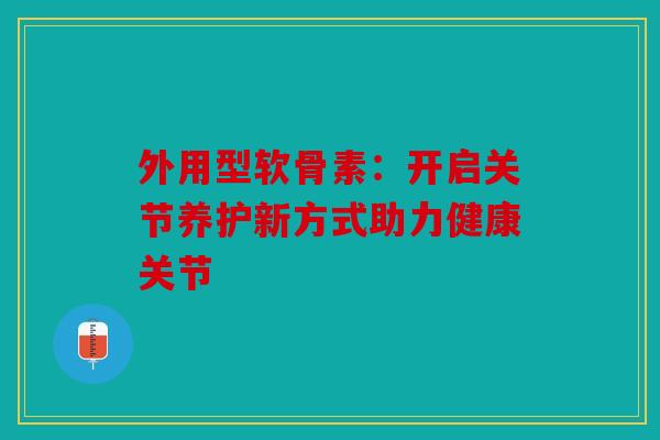 外用型软骨素:开启关节养护新方式助力健康关节 外用型软骨素:开启关节养护新方式助力健康关节