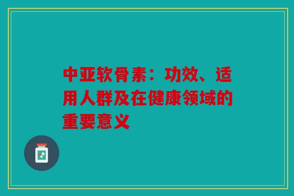 中亚软骨素:功效、适用人群及在健康领域的重要意义 中亚软骨素:功效、适用人群及在健康领域的重要意义