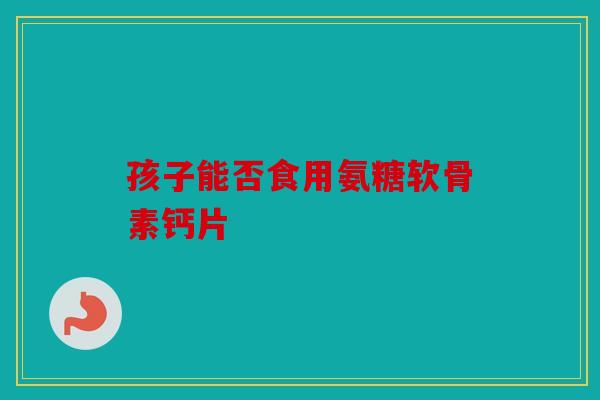 孩子能否食用氨糖软骨素钙片