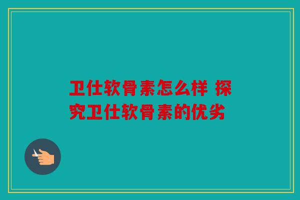 卫仕软骨素怎么样 探究卫仕软骨素的优劣