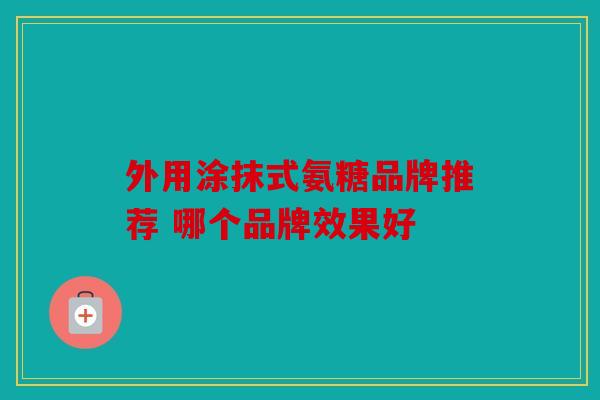 外用涂抹式氨糖品牌推荐 哪个品牌效果好