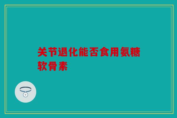 关节退化能否食用氨糖软骨素 关节退化能否食用氨糖软骨素