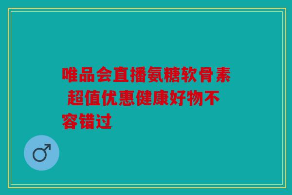 唯品会直播氨糖软骨素 超值优惠健康好物不容错过