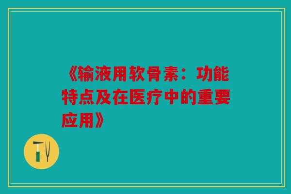 《输液用软骨素：功能特点及在医疗中的重要应用》