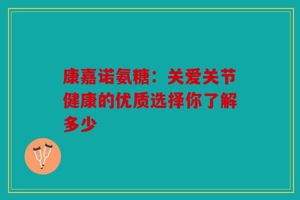 康嘉诺氨糖：关爱关节健康的优质选择你了解多少