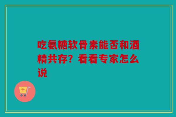 吃氨糖软骨素能否和酒精共存？看看专家怎么说