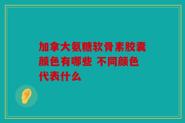 加拿大氨糖软骨素胶囊颜色有哪些 不同颜色代表什么