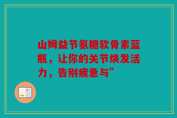 山姆益节氨糖软骨素蓝瓶,让你的关节焕发活力,告别疲惫与” 山姆益节氨糖软骨素蓝瓶,让你的关节焕发活力,告别疲惫与”