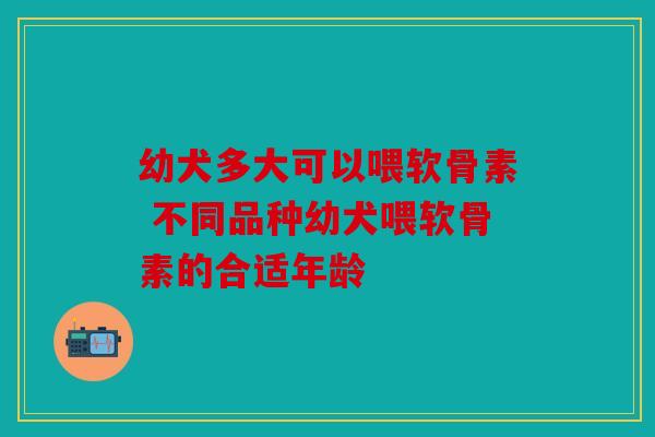 幼犬多大可以喂软骨素 不同品种幼犬喂软骨素的合适年龄 幼犬多大可以喂软骨素 不同品种幼犬喂软骨素的合适年龄