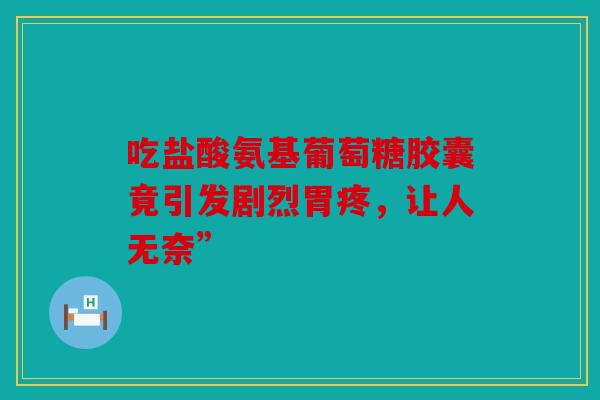 吃盐酸氨基葡萄糖胶囊竟引发剧烈胃疼,让人无奈” 吃盐酸氨基葡萄糖胶囊竟引发剧烈胃疼,让人无奈”