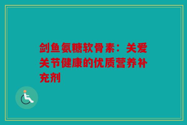 剑鱼氨糖软骨素:关爱关节健康的优质营养补充剂 剑鱼氨糖软骨素:关爱关节健康的优质营养补充剂
