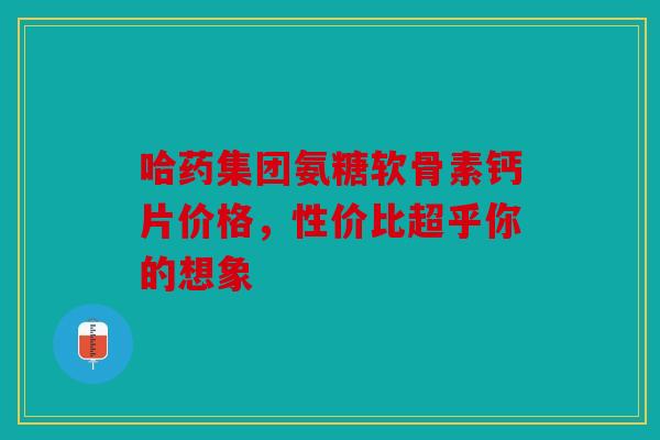 哈药集团氨糖软骨素钙片价格,性价比超乎你的想象 哈药集团氨糖软骨素钙片价格,性价比超乎你的想象