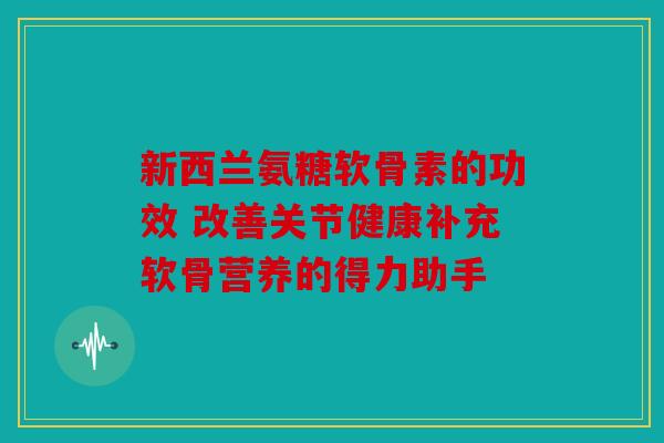 新西兰氨糖软骨素的功效 改善关节健康补充软骨营养的得力助手 新西兰氨糖软骨素的功效 改善关节健康补充软骨营养的得力助手