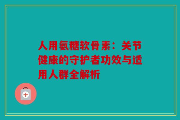 人用氨糖软骨素:关节健康的守护者功效与适用人群全解析 人用氨糖软骨素:关节健康的守护者功效与适用人群全解析