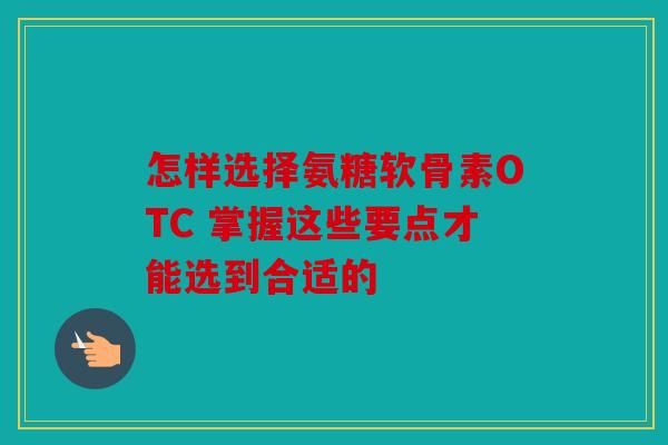 怎样选择氨糖软骨素OTC 掌握这些要点才能选到合适的 怎样选择氨糖软骨素OTC 掌握这些要点才能选到合适的