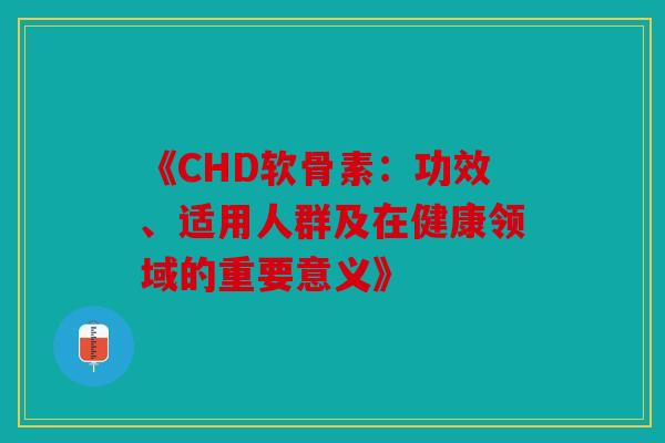 《CHD软骨素:功效、适用人群及在健康领域的重要意义》 《CHD软骨素:功效、适用人群及在健康领域的重要意义》