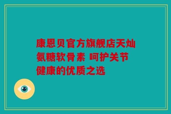 康恩贝官方旗舰店天灿氨糖软骨素 呵护关节健康的优质之选 康恩贝官方旗舰店天灿氨糖软骨素 呵护关节健康的优质之选