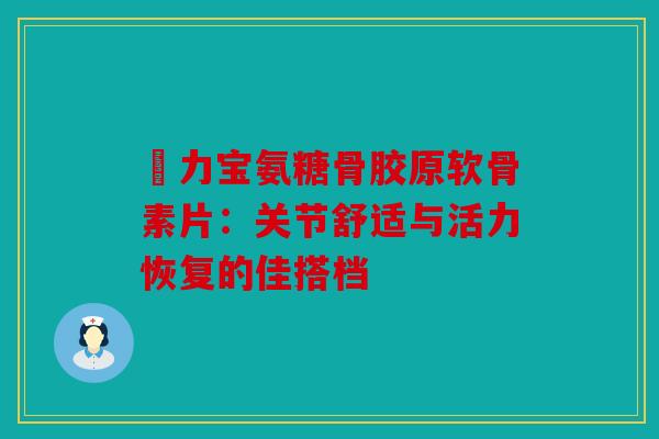 傦力宝氨糖骨胶原软骨素片:关节舒适与活力恢复的佳搭档 傦力宝氨糖骨胶原软骨素片:关节舒适与活力恢复的佳搭档
