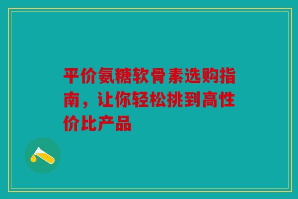 平价氨糖软骨素选购指南，让你轻松挑到高性价比产品