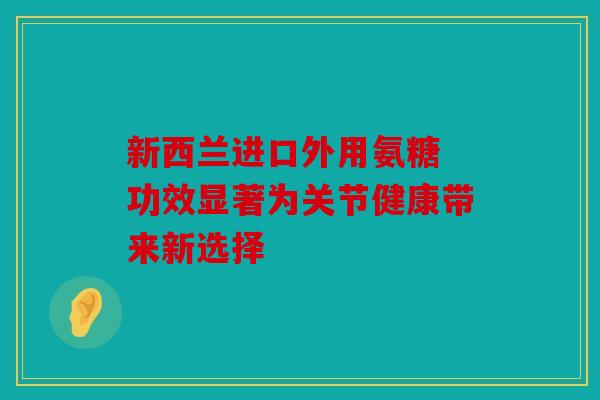 新西兰进口外用氨糖 功效显著为关节健康带来新选择 新西兰进口外用氨糖 功效显著为关节健康带来新选择