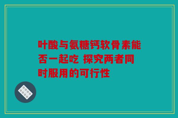叶酸与氨糖钙软骨素能否一起吃 探究两者同时服用的可行性