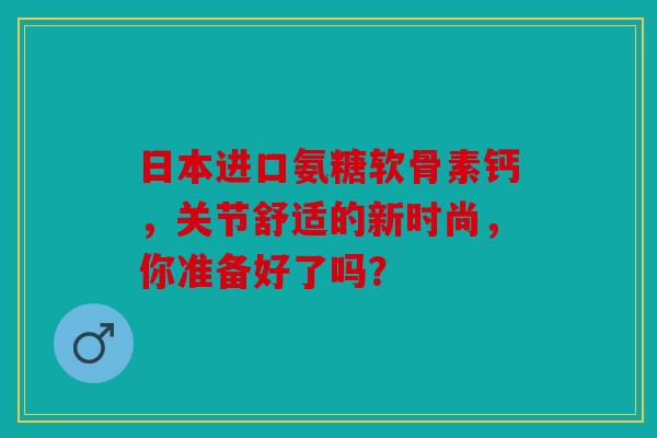 日本进口氨糖软骨素钙，关节舒适的新时尚，你准备好了吗？