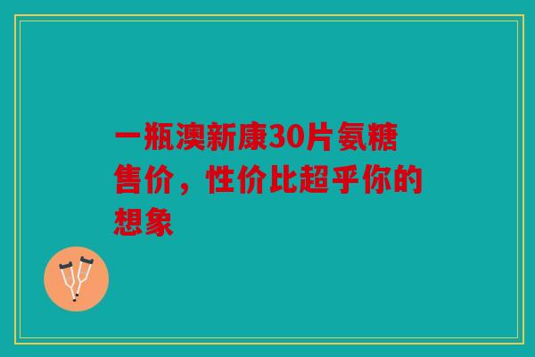 一瓶澳新康30片氨糖售价,性价比超乎你的想象 一瓶澳新康30片氨糖售价,性价比超乎你的想象