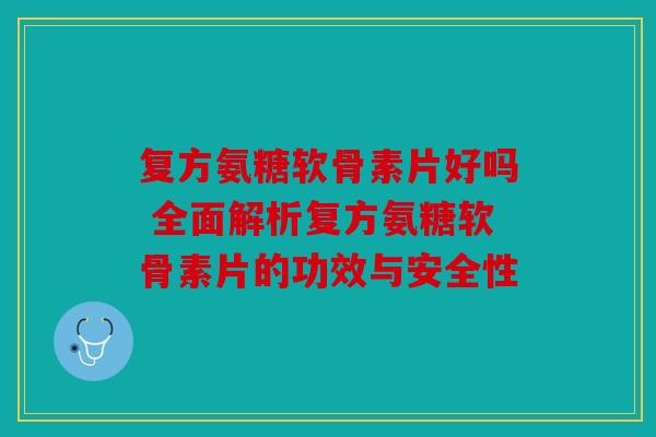 复方氨糖软骨素片好吗 全面解析复方氨糖软骨素片的功效与安全性
