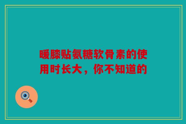 暖膝贴氨糖软骨素的使用时长大，你不知道的