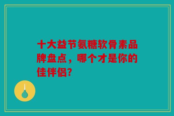 十大益节氨糖软骨素品牌盘点，哪个才是你的佳伴侣？