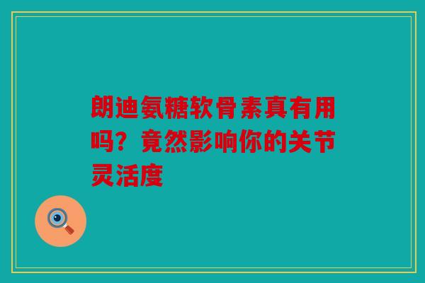 朗迪氨糖软骨素真有用吗？竟然影响你的关节灵活度