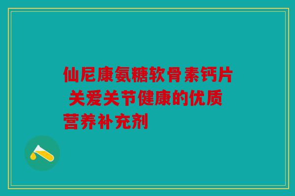仙尼康氨糖软骨素钙片 关爱关节健康的优质营养补充剂