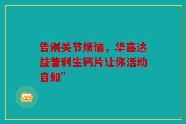 告别关节烦恼,华喜达益普利生钙片让你活动自如” 告别关节烦恼,华喜达益普利生钙片让你活动自如”