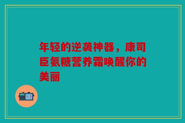 年轻的逆袭神器，康司臣氨糖营养霜唤醒你的美丽