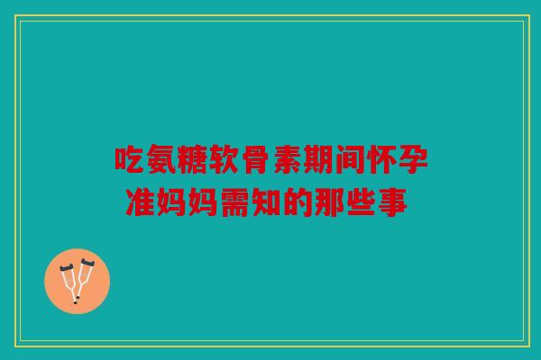 吃氨糖软骨素期间怀孕 准妈妈需知的那些事 吃氨糖软骨素期间怀孕 准妈妈需知的那些事