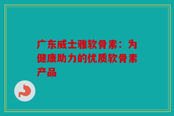 广东威士雅软骨素：为健康助力的优质软骨素产品