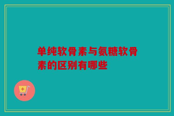 单纯软骨素与氨糖软骨素的区别有哪些 单纯软骨素与氨糖软骨素的区别有哪些