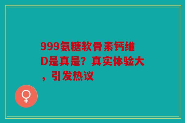 999氨糖软骨素钙维D是真是？真实体验大，引发热议