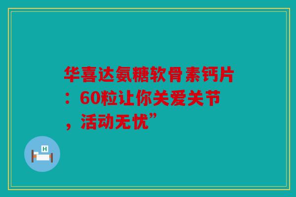 华喜达氨糖软骨素钙片:60粒让你关爱关节,活动无忧” 华喜达氨糖软骨素钙片:60粒让你关爱关节,活动无忧”