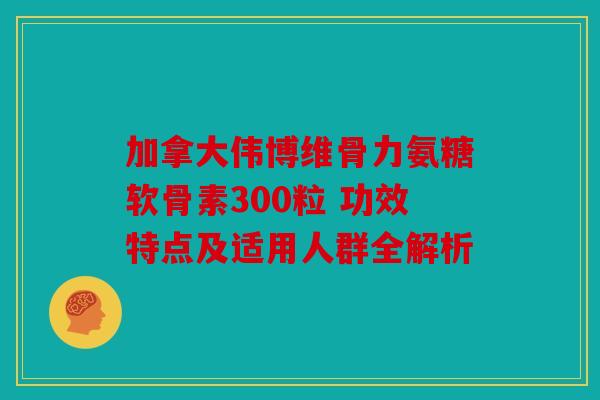 加拿大伟博维骨力氨糖软骨素300粒 功效特点及适用人群全解析 加拿大伟博维骨力氨糖软骨素300粒 功效特点及适用人群全解析